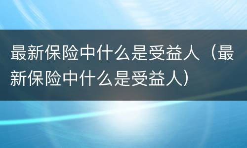最新保险中什么是受益人（最新保险中什么是受益人）
