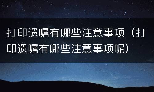 打印遗嘱有哪些注意事项（打印遗嘱有哪些注意事项呢）