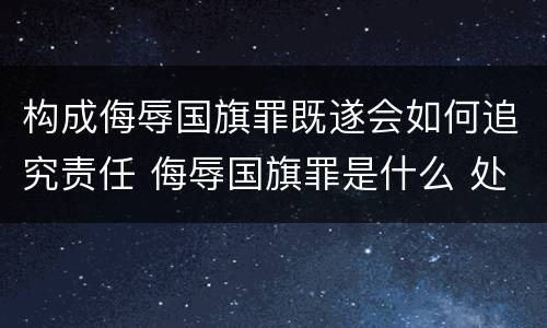 构成侮辱国旗罪既遂会如何追究责任 侮辱国旗罪是什么 处分