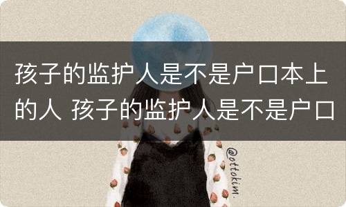 孩子的监护人是不是户口本上的人 孩子的监护人是不是户口本上的人怎么填