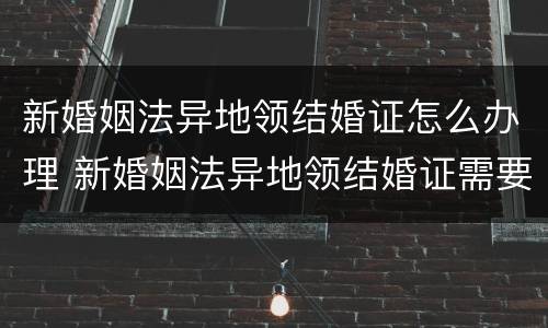 新婚姻法异地领结婚证怎么办理 新婚姻法异地领结婚证需要什么手续