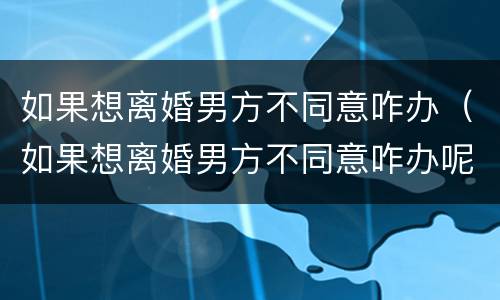 如果想离婚男方不同意咋办（如果想离婚男方不同意咋办呢）