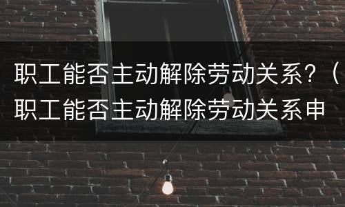 职工能否主动解除劳动关系?（职工能否主动解除劳动关系申请）