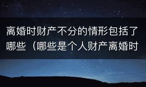 离婚时财产不分的情形包括了哪些（哪些是个人财产离婚时不分）