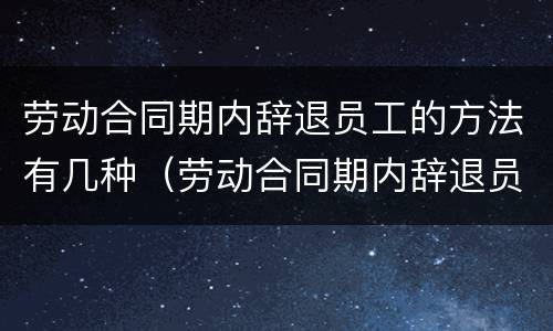 劳动合同期内辞退员工的方法有几种（劳动合同期内辞退员工的方法有几种情况）
