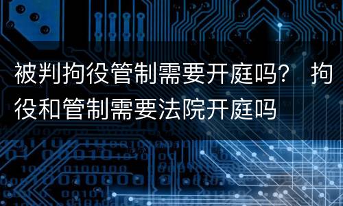 被判拘役管制需要开庭吗？ 拘役和管制需要法院开庭吗