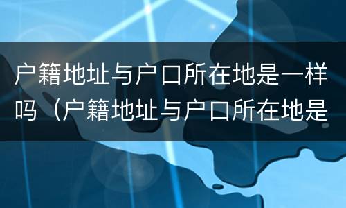 户籍地址与户口所在地是一样吗（户籍地址与户口所在地是一样吗）