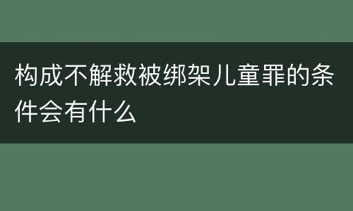 构成不解救被绑架儿童罪的条件会有什么