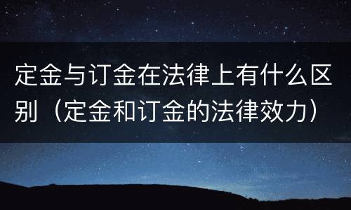 定金与订金在法律上有什么区别（定金和订金的法律效力）