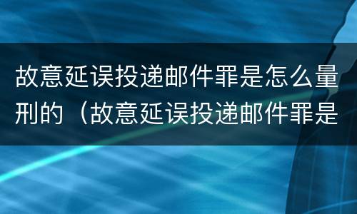 故意延误投递邮件罪是怎么量刑的（故意延误投递邮件罪是怎么量刑的案例）