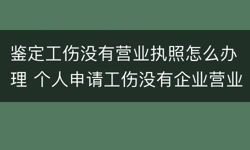 鉴定工伤没有营业执照怎么办理 个人申请工伤没有企业营业执照怎么办?