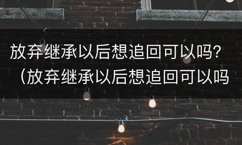 放弃继承以后想追回可以吗？（放弃继承以后想追回可以吗知乎）
