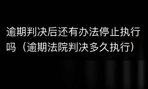 逾期判决后还有办法停止执行吗（逾期法院判决多久执行）