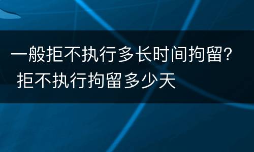 一般拒不执行多长时间拘留？ 拒不执行拘留多少天