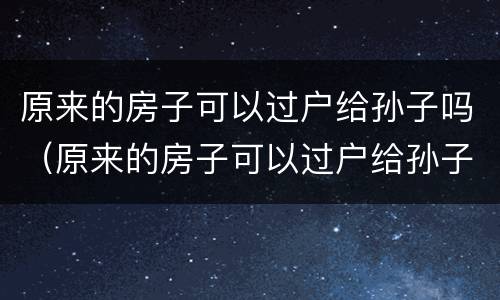 原来的房子可以过户给孙子吗（原来的房子可以过户给孙子吗要交税吗）