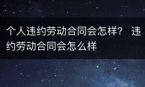 个人违约劳动合同会怎样？ 违约劳动合同会怎么样