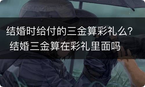 结婚时给付的三金算彩礼么？ 结婚三金算在彩礼里面吗