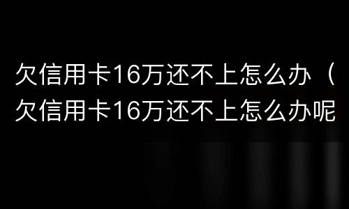欠信用卡16万还不上怎么办（欠信用卡16万还不上怎么办呢）