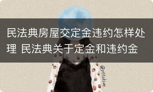 民法典房屋交定金违约怎样处理 民法典关于定金和违约金