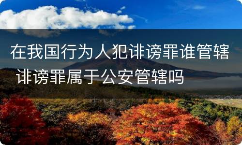在我国行为人犯诽谤罪谁管辖 诽谤罪属于公安管辖吗