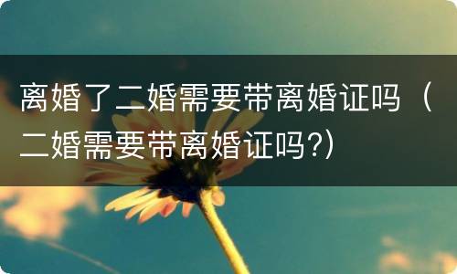 离婚了二婚需要带离婚证吗（二婚需要带离婚证吗?）