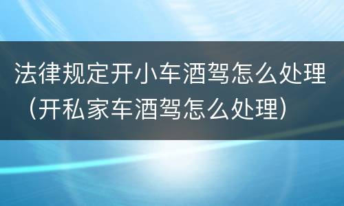 法律规定开小车酒驾怎么处理（开私家车酒驾怎么处理）