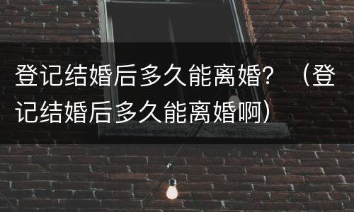 登记结婚后多久能离婚？（登记结婚后多久能离婚啊）