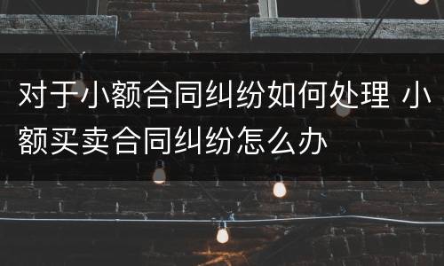对于小额合同纠纷如何处理 小额买卖合同纠纷怎么办