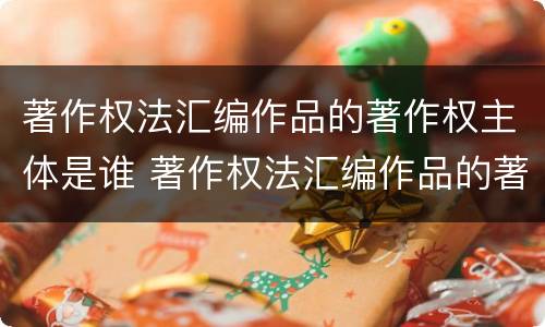 著作权法汇编作品的著作权主体是谁 著作权法汇编作品的著作权主体是谁