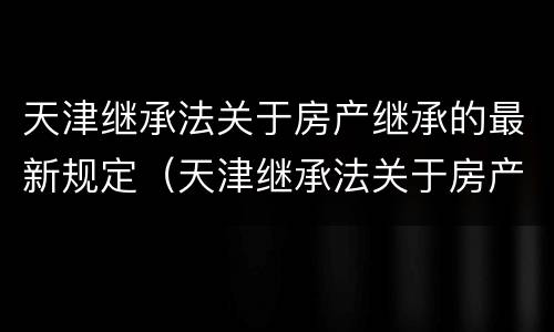 天津继承法关于房产继承的最新规定（天津继承法关于房产继承的最新规定文件）