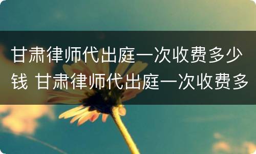 甘肃律师代出庭一次收费多少钱 甘肃律师代出庭一次收费多少钱啊