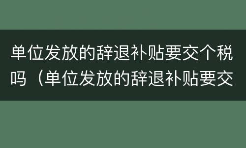 单位发放的辞退补贴要交个税吗（单位发放的辞退补贴要交个税吗怎么算）