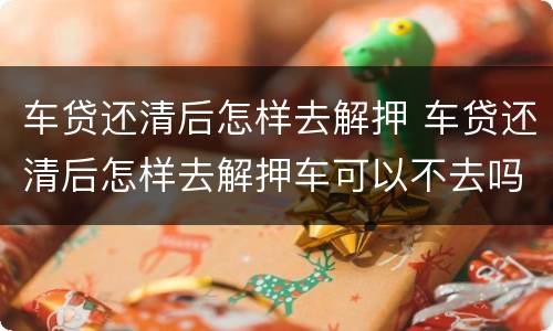 车贷还清后怎样去解押 车贷还清后怎样去解押车可以不去吗