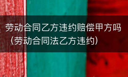 劳动合同乙方违约赔偿甲方吗（劳动合同法乙方违约）