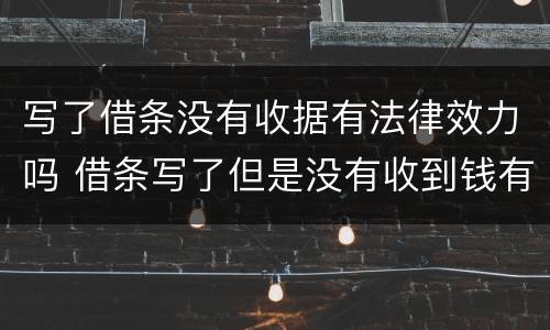 写了借条没有收据有法律效力吗 借条写了但是没有收到钱有法律效力吗