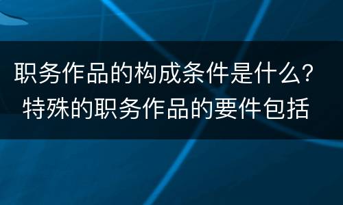 职务作品的构成条件是什么？ 特殊的职务作品的要件包括