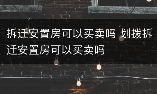 拆迁安置房可以买卖吗 划拨拆迁安置房可以买卖吗