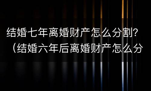 结婚七年离婚财产怎么分割？（结婚六年后离婚财产怎么分）