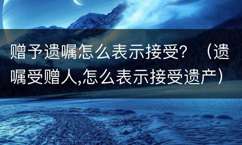 赠予遗嘱怎么表示接受？（遗嘱受赠人,怎么表示接受遗产）