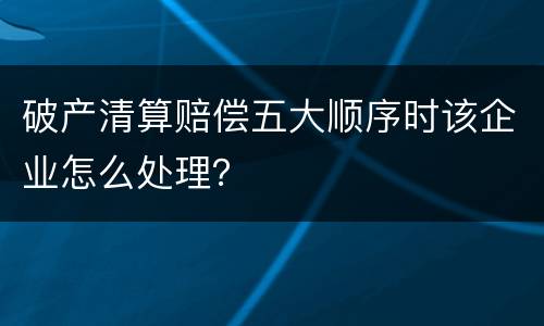 破产清算赔偿五大顺序时该企业怎么处理？