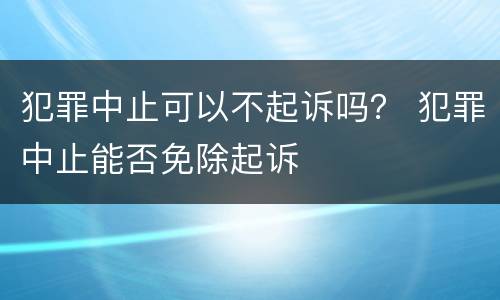 犯罪中止可以不起诉吗？ 犯罪中止能否免除起诉