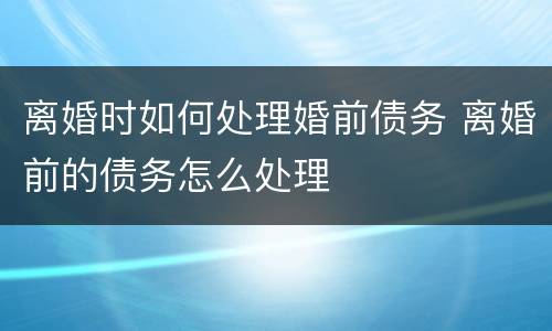离婚时如何处理婚前债务 离婚前的债务怎么处理