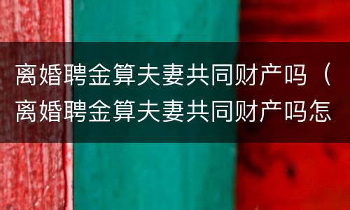 离婚聘金算夫妻共同财产吗（离婚聘金算夫妻共同财产吗怎么算）