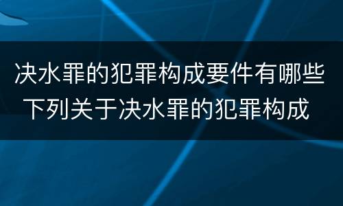 决水罪的犯罪构成要件有哪些 下列关于决水罪的犯罪构成