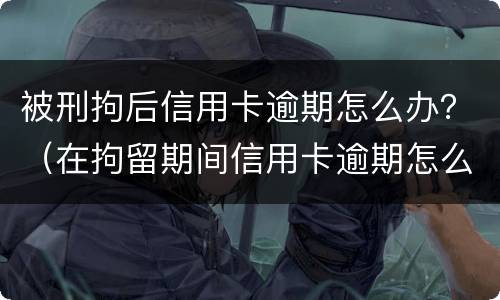 被刑拘后信用卡逾期怎么办？（在拘留期间信用卡逾期怎么办）