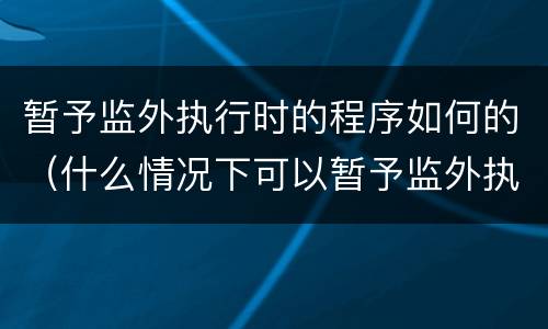 暂予监外执行时的程序如何的（什么情况下可以暂予监外执行）