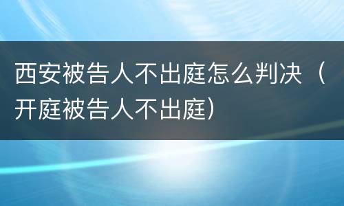 西安被告人不出庭怎么判决（开庭被告人不出庭）