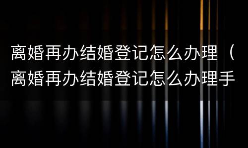 离婚再办结婚登记怎么办理（离婚再办结婚登记怎么办理手续）
