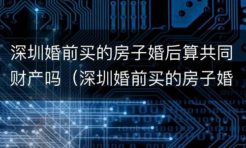 深圳婚前买的房子婚后算共同财产吗（深圳婚前买的房子婚后算共同财产吗）
