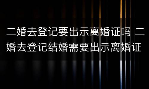 二婚去登记要出示离婚证吗 二婚去登记结婚需要出示离婚证么